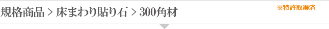 規格商品 > 床まわり貼り石 > 300角材 規格商品 > 床まわり貼り石 > 300角材